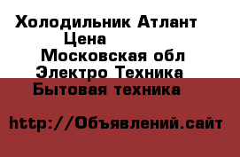 Холодильник Атлант  › Цена ­ 6 500 - Московская обл. Электро-Техника » Бытовая техника   